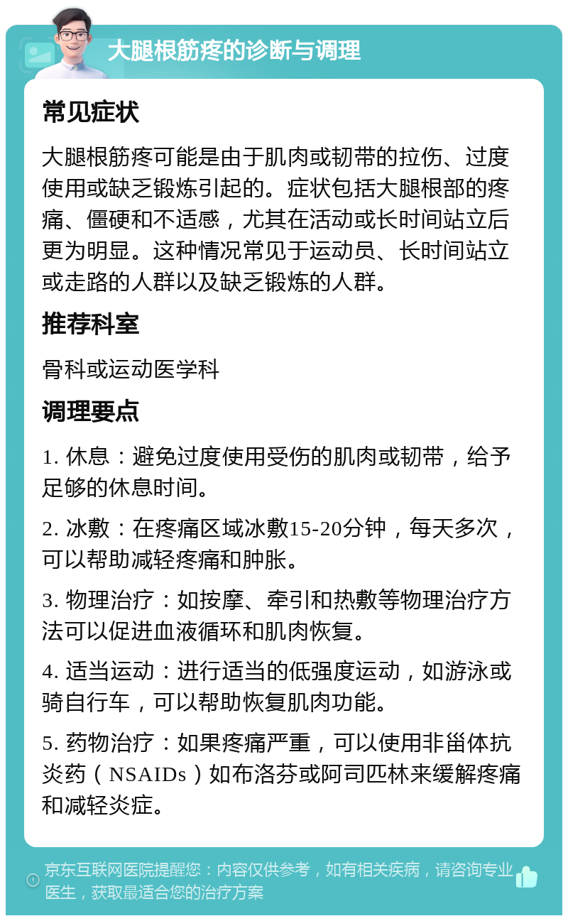 大腿根筋疼的诊断与调理 常见症状 大腿根筋疼可能是由于肌肉或韧带的拉伤、过度使用或缺乏锻炼引起的。症状包括大腿根部的疼痛、僵硬和不适感，尤其在活动或长时间站立后更为明显。这种情况常见于运动员、长时间站立或走路的人群以及缺乏锻炼的人群。 推荐科室 骨科或运动医学科 调理要点 1. 休息：避免过度使用受伤的肌肉或韧带，给予足够的休息时间。 2. 冰敷：在疼痛区域冰敷15-20分钟，每天多次，可以帮助减轻疼痛和肿胀。 3. 物理治疗：如按摩、牵引和热敷等物理治疗方法可以促进血液循环和肌肉恢复。 4. 适当运动：进行适当的低强度运动，如游泳或骑自行车，可以帮助恢复肌肉功能。 5. 药物治疗：如果疼痛严重，可以使用非甾体抗炎药（NSAIDs）如布洛芬或阿司匹林来缓解疼痛和减轻炎症。