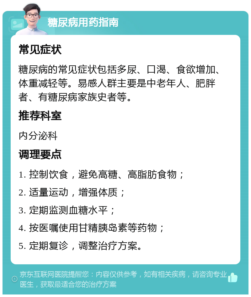 糖尿病用药指南 常见症状 糖尿病的常见症状包括多尿、口渴、食欲增加、体重减轻等。易感人群主要是中老年人、肥胖者、有糖尿病家族史者等。 推荐科室 内分泌科 调理要点 1. 控制饮食，避免高糖、高脂肪食物； 2. 适量运动，增强体质； 3. 定期监测血糖水平； 4. 按医嘱使用甘精胰岛素等药物； 5. 定期复诊，调整治疗方案。