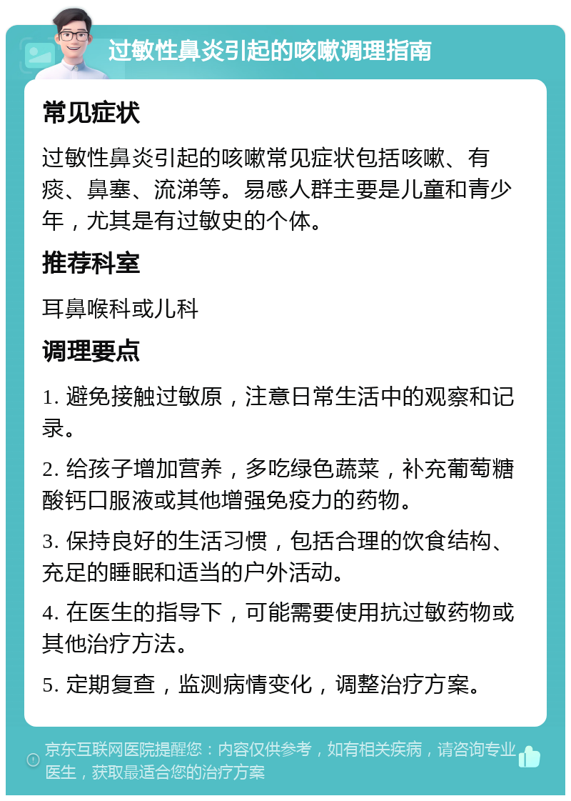 过敏性鼻炎引起的咳嗽调理指南 常见症状 过敏性鼻炎引起的咳嗽常见症状包括咳嗽、有痰、鼻塞、流涕等。易感人群主要是儿童和青少年，尤其是有过敏史的个体。 推荐科室 耳鼻喉科或儿科 调理要点 1. 避免接触过敏原，注意日常生活中的观察和记录。 2. 给孩子增加营养，多吃绿色蔬菜，补充葡萄糖酸钙口服液或其他增强免疫力的药物。 3. 保持良好的生活习惯，包括合理的饮食结构、充足的睡眠和适当的户外活动。 4. 在医生的指导下，可能需要使用抗过敏药物或其他治疗方法。 5. 定期复查，监测病情变化，调整治疗方案。