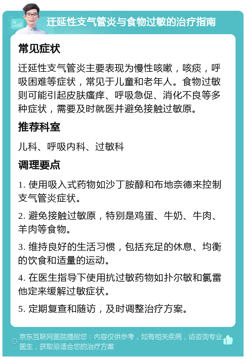 迁延性支气管炎与食物过敏的治疗指南 常见症状 迁延性支气管炎主要表现为慢性咳嗽，咳痰，呼吸困难等症状，常见于儿童和老年人。食物过敏则可能引起皮肤瘙痒、呼吸急促、消化不良等多种症状，需要及时就医并避免接触过敏原。 推荐科室 儿科、呼吸内科、过敏科 调理要点 1. 使用吸入式药物如沙丁胺醇和布地奈德来控制支气管炎症状。 2. 避免接触过敏原，特别是鸡蛋、牛奶、牛肉、羊肉等食物。 3. 维持良好的生活习惯，包括充足的休息、均衡的饮食和适量的运动。 4. 在医生指导下使用抗过敏药物如扑尔敏和氯雷他定来缓解过敏症状。 5. 定期复查和随访，及时调整治疗方案。