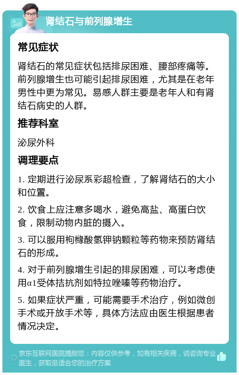 肾结石与前列腺增生 常见症状 肾结石的常见症状包括排尿困难、腰部疼痛等。前列腺增生也可能引起排尿困难，尤其是在老年男性中更为常见。易感人群主要是老年人和有肾结石病史的人群。 推荐科室 泌尿外科 调理要点 1. 定期进行泌尿系彩超检查，了解肾结石的大小和位置。 2. 饮食上应注意多喝水，避免高盐、高蛋白饮食，限制动物内脏的摄入。 3. 可以服用枸橼酸氢钾钠颗粒等药物来预防肾结石的形成。 4. 对于前列腺增生引起的排尿困难，可以考虑使用α1受体拮抗剂如特拉唑嗪等药物治疗。 5. 如果症状严重，可能需要手术治疗，例如微创手术或开放手术等，具体方法应由医生根据患者情况决定。