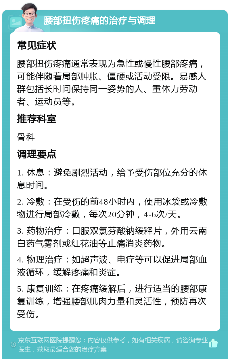 腰部扭伤疼痛的治疗与调理 常见症状 腰部扭伤疼痛通常表现为急性或慢性腰部疼痛，可能伴随着局部肿胀、僵硬或活动受限。易感人群包括长时间保持同一姿势的人、重体力劳动者、运动员等。 推荐科室 骨科 调理要点 1. 休息：避免剧烈活动，给予受伤部位充分的休息时间。 2. 冷敷：在受伤的前48小时内，使用冰袋或冷敷物进行局部冷敷，每次20分钟，4-6次/天。 3. 药物治疗：口服双氯芬酸钠缓释片，外用云南白药气雾剂或红花油等止痛消炎药物。 4. 物理治疗：如超声波、电疗等可以促进局部血液循环，缓解疼痛和炎症。 5. 康复训练：在疼痛缓解后，进行适当的腰部康复训练，增强腰部肌肉力量和灵活性，预防再次受伤。