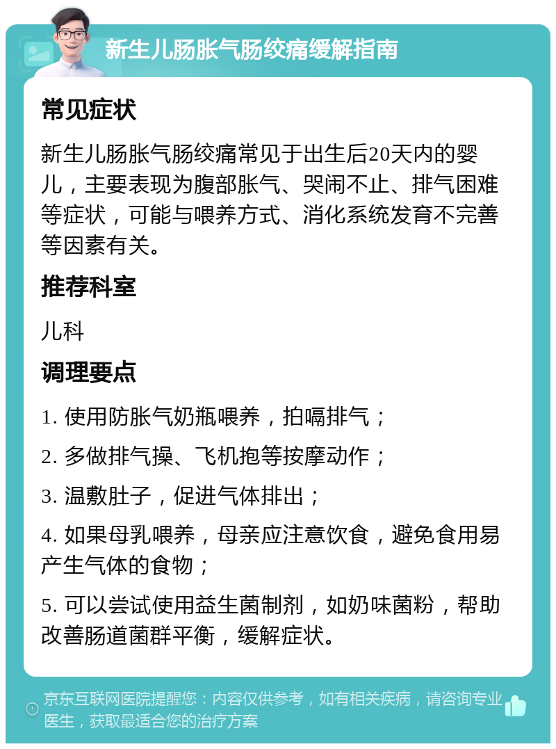 新生儿肠胀气肠绞痛缓解指南 常见症状 新生儿肠胀气肠绞痛常见于出生后20天内的婴儿，主要表现为腹部胀气、哭闹不止、排气困难等症状，可能与喂养方式、消化系统发育不完善等因素有关。 推荐科室 儿科 调理要点 1. 使用防胀气奶瓶喂养，拍嗝排气； 2. 多做排气操、飞机抱等按摩动作； 3. 温敷肚子，促进气体排出； 4. 如果母乳喂养，母亲应注意饮食，避免食用易产生气体的食物； 5. 可以尝试使用益生菌制剂，如奶味菌粉，帮助改善肠道菌群平衡，缓解症状。