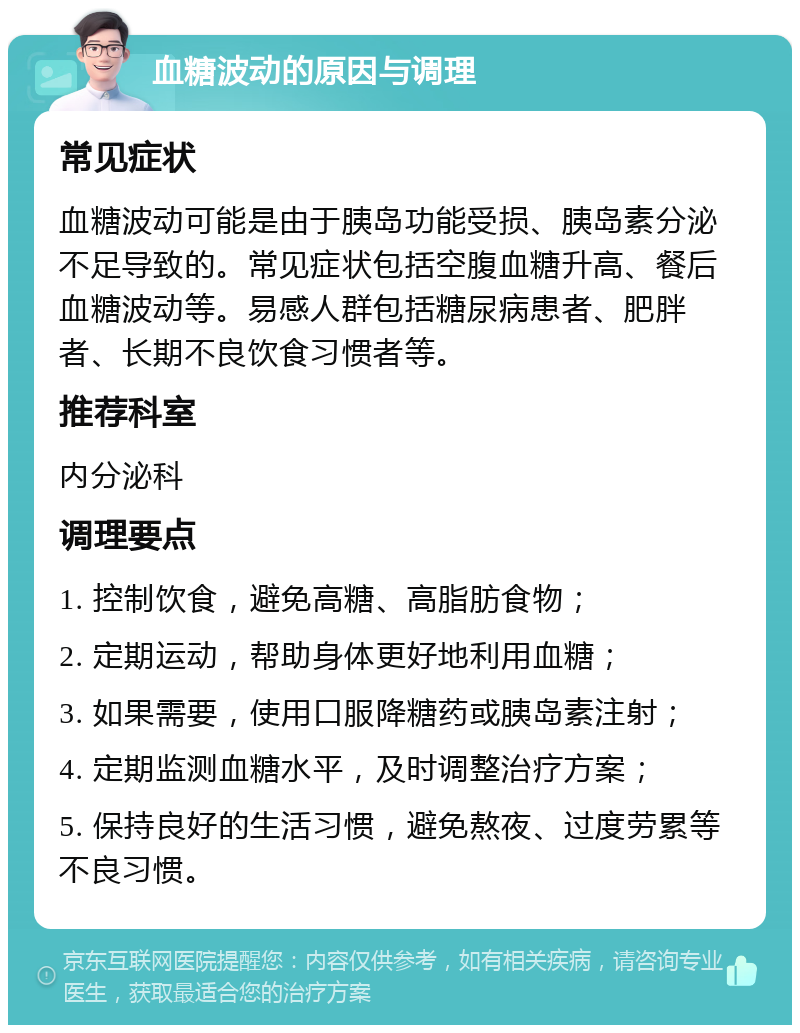 血糖波动的原因与调理 常见症状 血糖波动可能是由于胰岛功能受损、胰岛素分泌不足导致的。常见症状包括空腹血糖升高、餐后血糖波动等。易感人群包括糖尿病患者、肥胖者、长期不良饮食习惯者等。 推荐科室 内分泌科 调理要点 1. 控制饮食，避免高糖、高脂肪食物； 2. 定期运动，帮助身体更好地利用血糖； 3. 如果需要，使用口服降糖药或胰岛素注射； 4. 定期监测血糖水平，及时调整治疗方案； 5. 保持良好的生活习惯，避免熬夜、过度劳累等不良习惯。