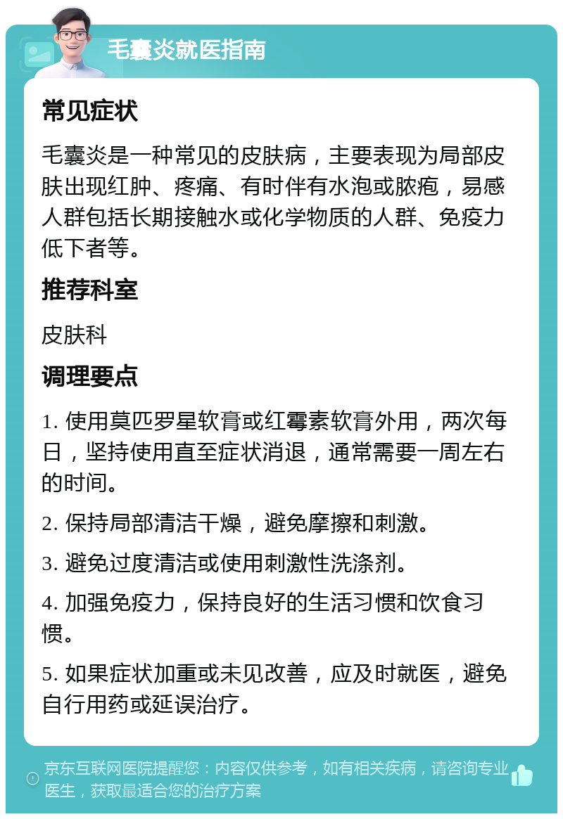 毛囊炎就医指南 常见症状 毛囊炎是一种常见的皮肤病，主要表现为局部皮肤出现红肿、疼痛、有时伴有水泡或脓疱，易感人群包括长期接触水或化学物质的人群、免疫力低下者等。 推荐科室 皮肤科 调理要点 1. 使用莫匹罗星软膏或红霉素软膏外用，两次每日，坚持使用直至症状消退，通常需要一周左右的时间。 2. 保持局部清洁干燥，避免摩擦和刺激。 3. 避免过度清洁或使用刺激性洗涤剂。 4. 加强免疫力，保持良好的生活习惯和饮食习惯。 5. 如果症状加重或未见改善，应及时就医，避免自行用药或延误治疗。