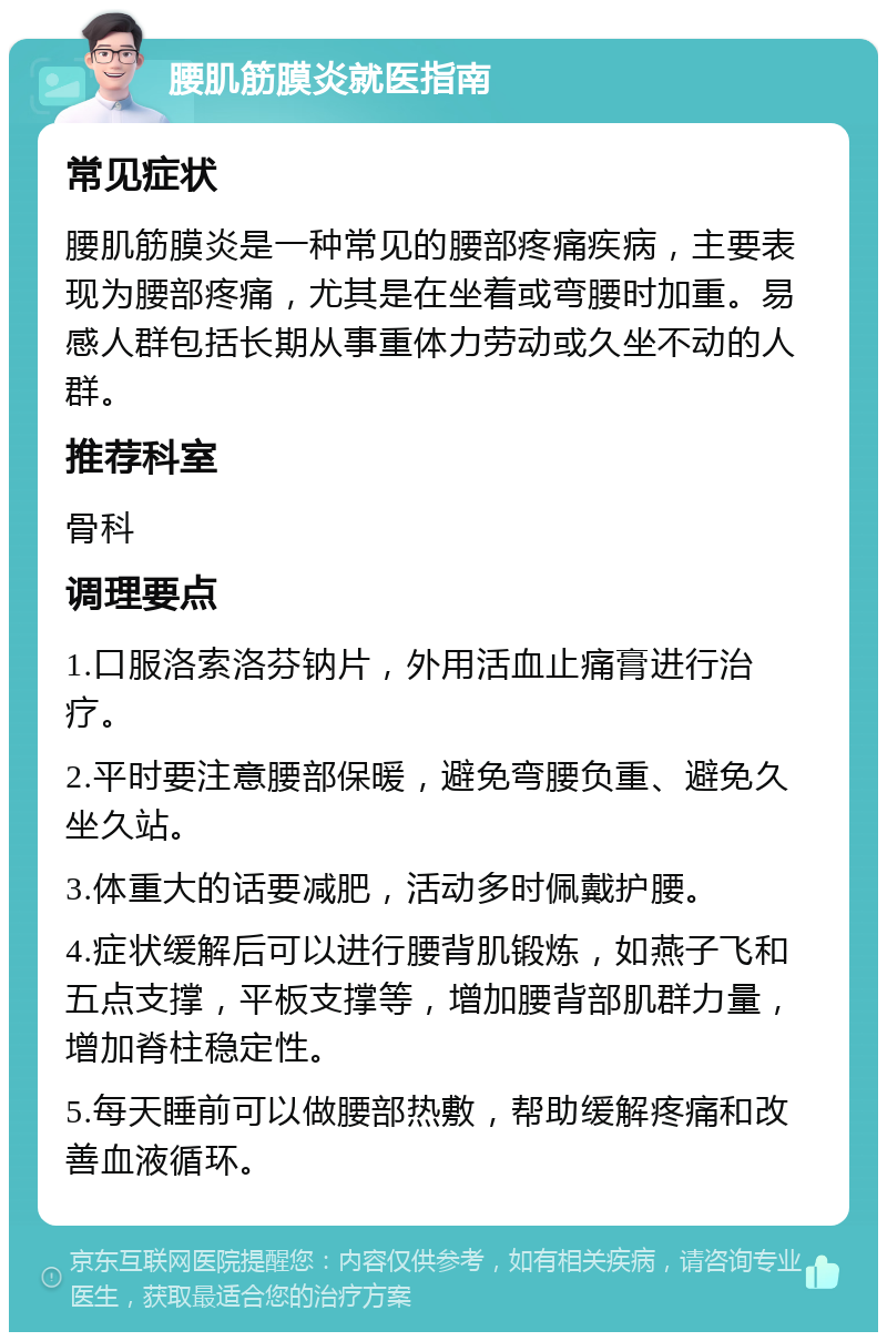 腰肌筋膜炎就医指南 常见症状 腰肌筋膜炎是一种常见的腰部疼痛疾病，主要表现为腰部疼痛，尤其是在坐着或弯腰时加重。易感人群包括长期从事重体力劳动或久坐不动的人群。 推荐科室 骨科 调理要点 1.口服洛索洛芬钠片，外用活血止痛膏进行治疗。 2.平时要注意腰部保暖，避免弯腰负重、避免久坐久站。 3.体重大的话要减肥，活动多时佩戴护腰。 4.症状缓解后可以进行腰背肌锻炼，如燕子飞和五点支撑，平板支撑等，增加腰背部肌群力量，增加脊柱稳定性。 5.每天睡前可以做腰部热敷，帮助缓解疼痛和改善血液循环。