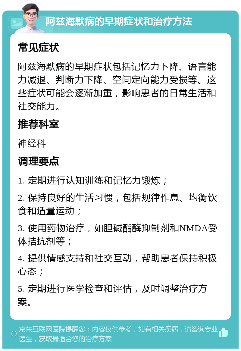 阿兹海默病的早期症状和治疗方法 常见症状 阿兹海默病的早期症状包括记忆力下降、语言能力减退、判断力下降、空间定向能力受损等。这些症状可能会逐渐加重，影响患者的日常生活和社交能力。 推荐科室 神经科 调理要点 1. 定期进行认知训练和记忆力锻炼； 2. 保持良好的生活习惯，包括规律作息、均衡饮食和适量运动； 3. 使用药物治疗，如胆碱酯酶抑制剂和NMDA受体拮抗剂等； 4. 提供情感支持和社交互动，帮助患者保持积极心态； 5. 定期进行医学检查和评估，及时调整治疗方案。