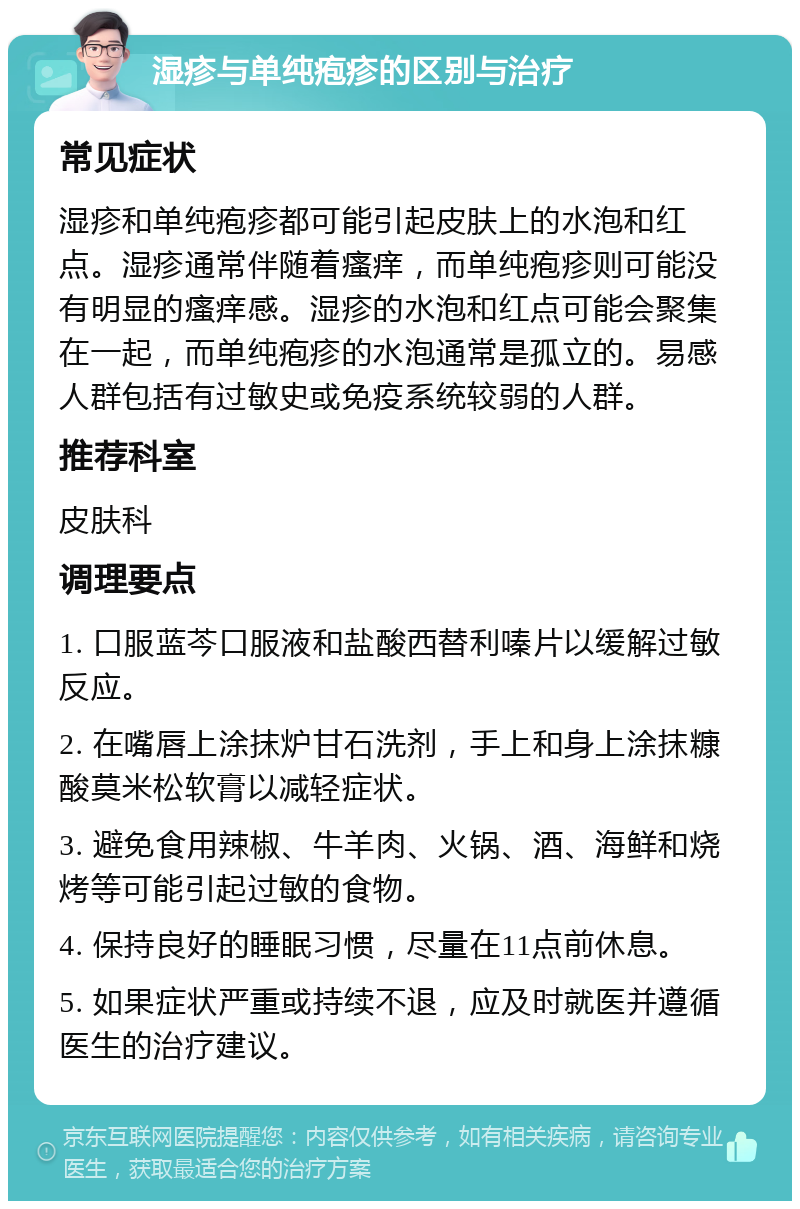 湿疹与单纯疱疹的区别与治疗 常见症状 湿疹和单纯疱疹都可能引起皮肤上的水泡和红点。湿疹通常伴随着瘙痒，而单纯疱疹则可能没有明显的瘙痒感。湿疹的水泡和红点可能会聚集在一起，而单纯疱疹的水泡通常是孤立的。易感人群包括有过敏史或免疫系统较弱的人群。 推荐科室 皮肤科 调理要点 1. 口服蓝芩口服液和盐酸西替利嗪片以缓解过敏反应。 2. 在嘴唇上涂抹炉甘石洗剂，手上和身上涂抹糠酸莫米松软膏以减轻症状。 3. 避免食用辣椒、牛羊肉、火锅、酒、海鲜和烧烤等可能引起过敏的食物。 4. 保持良好的睡眠习惯，尽量在11点前休息。 5. 如果症状严重或持续不退，应及时就医并遵循医生的治疗建议。