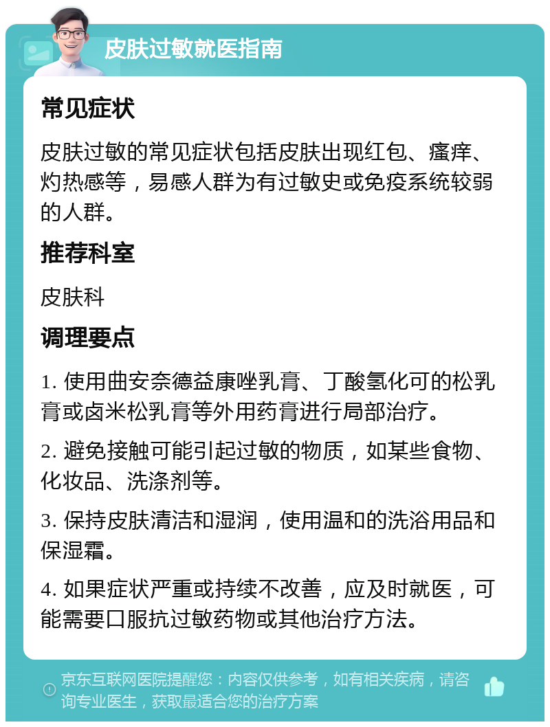 皮肤过敏就医指南 常见症状 皮肤过敏的常见症状包括皮肤出现红包、瘙痒、灼热感等，易感人群为有过敏史或免疫系统较弱的人群。 推荐科室 皮肤科 调理要点 1. 使用曲安奈德益康唑乳膏、丁酸氢化可的松乳膏或卤米松乳膏等外用药膏进行局部治疗。 2. 避免接触可能引起过敏的物质，如某些食物、化妆品、洗涤剂等。 3. 保持皮肤清洁和湿润，使用温和的洗浴用品和保湿霜。 4. 如果症状严重或持续不改善，应及时就医，可能需要口服抗过敏药物或其他治疗方法。