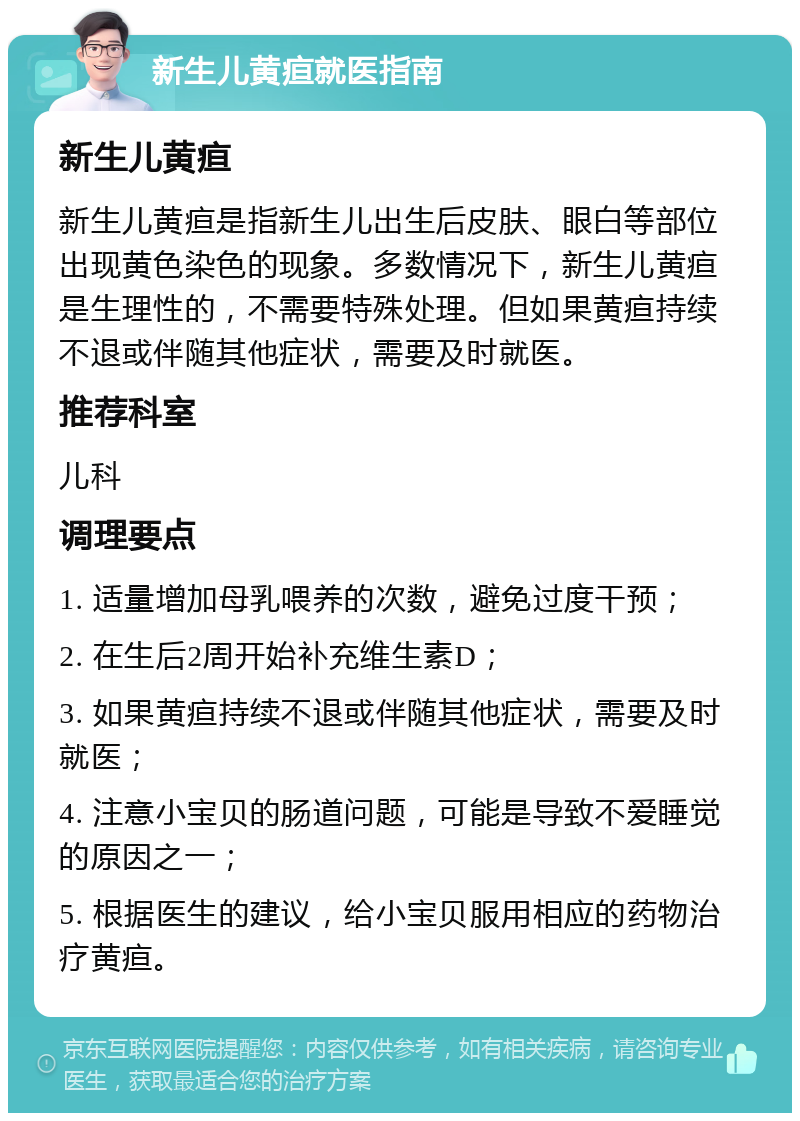 新生儿黄疸就医指南 新生儿黄疸 新生儿黄疸是指新生儿出生后皮肤、眼白等部位出现黄色染色的现象。多数情况下，新生儿黄疸是生理性的，不需要特殊处理。但如果黄疸持续不退或伴随其他症状，需要及时就医。 推荐科室 儿科 调理要点 1. 适量增加母乳喂养的次数，避免过度干预； 2. 在生后2周开始补充维生素D； 3. 如果黄疸持续不退或伴随其他症状，需要及时就医； 4. 注意小宝贝的肠道问题，可能是导致不爱睡觉的原因之一； 5. 根据医生的建议，给小宝贝服用相应的药物治疗黄疸。