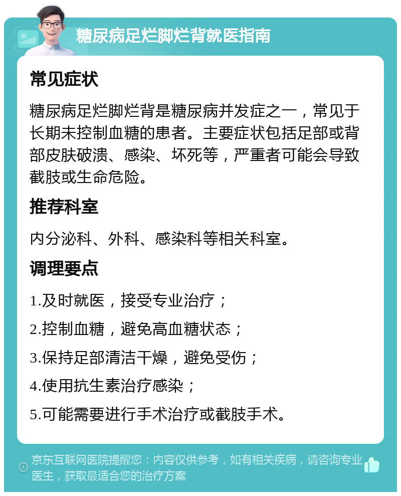 糖尿病足烂脚烂背就医指南 常见症状 糖尿病足烂脚烂背是糖尿病并发症之一，常见于长期未控制血糖的患者。主要症状包括足部或背部皮肤破溃、感染、坏死等，严重者可能会导致截肢或生命危险。 推荐科室 内分泌科、外科、感染科等相关科室。 调理要点 1.及时就医，接受专业治疗； 2.控制血糖，避免高血糖状态； 3.保持足部清洁干燥，避免受伤； 4.使用抗生素治疗感染； 5.可能需要进行手术治疗或截肢手术。