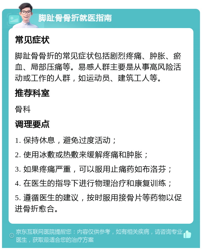 脚趾骨骨折就医指南 常见症状 脚趾骨骨折的常见症状包括剧烈疼痛、肿胀、瘀血、局部压痛等。易感人群主要是从事高风险活动或工作的人群，如运动员、建筑工人等。 推荐科室 骨科 调理要点 1. 保持休息，避免过度活动； 2. 使用冰敷或热敷来缓解疼痛和肿胀； 3. 如果疼痛严重，可以服用止痛药如布洛芬； 4. 在医生的指导下进行物理治疗和康复训练； 5. 遵循医生的建议，按时服用接骨片等药物以促进骨折愈合。