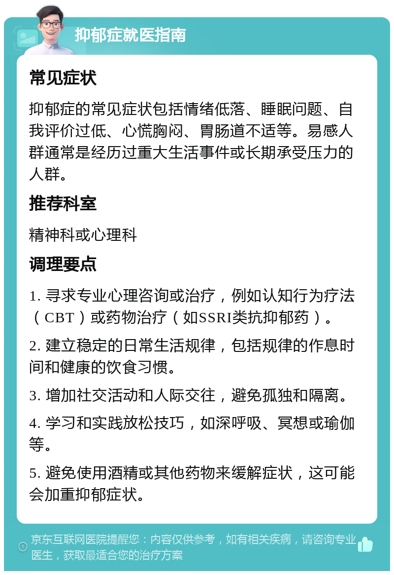 抑郁症就医指南 常见症状 抑郁症的常见症状包括情绪低落、睡眠问题、自我评价过低、心慌胸闷、胃肠道不适等。易感人群通常是经历过重大生活事件或长期承受压力的人群。 推荐科室 精神科或心理科 调理要点 1. 寻求专业心理咨询或治疗，例如认知行为疗法（CBT）或药物治疗（如SSRI类抗抑郁药）。 2. 建立稳定的日常生活规律，包括规律的作息时间和健康的饮食习惯。 3. 增加社交活动和人际交往，避免孤独和隔离。 4. 学习和实践放松技巧，如深呼吸、冥想或瑜伽等。 5. 避免使用酒精或其他药物来缓解症状，这可能会加重抑郁症状。