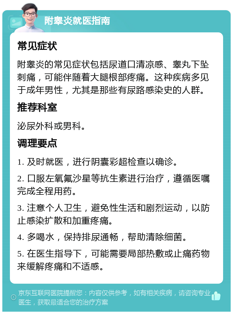 附睾炎就医指南 常见症状 附睾炎的常见症状包括尿道口清凉感、睾丸下坠刺痛，可能伴随着大腿根部疼痛。这种疾病多见于成年男性，尤其是那些有尿路感染史的人群。 推荐科室 泌尿外科或男科。 调理要点 1. 及时就医，进行阴囊彩超检查以确诊。 2. 口服左氧氟沙星等抗生素进行治疗，遵循医嘱完成全程用药。 3. 注意个人卫生，避免性生活和剧烈运动，以防止感染扩散和加重疼痛。 4. 多喝水，保持排尿通畅，帮助清除细菌。 5. 在医生指导下，可能需要局部热敷或止痛药物来缓解疼痛和不适感。