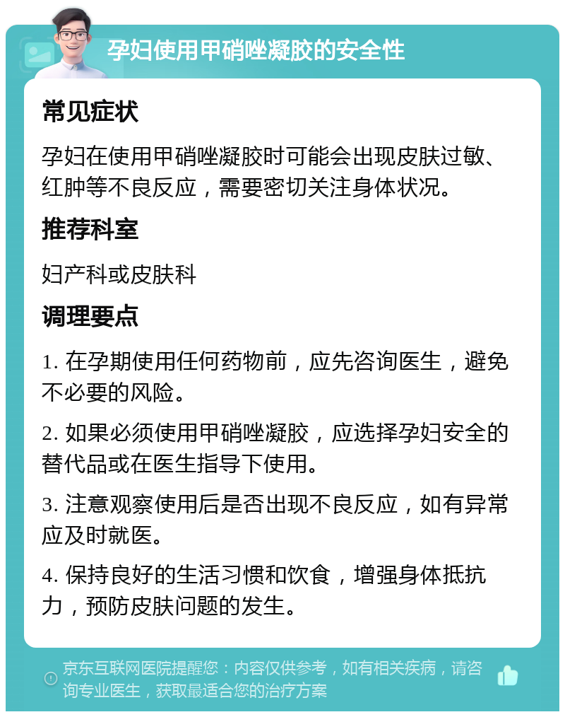 孕妇使用甲硝唑凝胶的安全性 常见症状 孕妇在使用甲硝唑凝胶时可能会出现皮肤过敏、红肿等不良反应，需要密切关注身体状况。 推荐科室 妇产科或皮肤科 调理要点 1. 在孕期使用任何药物前，应先咨询医生，避免不必要的风险。 2. 如果必须使用甲硝唑凝胶，应选择孕妇安全的替代品或在医生指导下使用。 3. 注意观察使用后是否出现不良反应，如有异常应及时就医。 4. 保持良好的生活习惯和饮食，增强身体抵抗力，预防皮肤问题的发生。