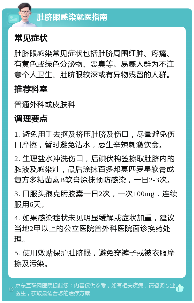 肚脐眼感染就医指南 常见症状 肚脐眼感染常见症状包括肚脐周围红肿、疼痛、有黄色或绿色分泌物、恶臭等。易感人群为不注意个人卫生、肚脐眼较深或有异物残留的人群。 推荐科室 普通外科或皮肤科 调理要点 1. 避免用手去抠及挤压肚脐及伤口，尽量避免伤口摩擦，暂时避免沾水，忌生辛辣刺激饮食。 2. 生理盐水冲洗伤口，后碘伏棉签擦取肚脐内的脓液及感染灶，最后涂抹百多邦莫匹罗星软膏或复方多粘菌素B软膏涂抹预防感染，一日2-3次。 3. 口服头孢克肟胶囊一日2次，一次100mg，连续服用6天。 4. 如果感染症状未见明显缓解或症状加重，建议当地2甲以上的公立医院普外科医院面诊换药处理。 5. 使用敷贴保护肚脐眼，避免穿裤子或被衣服摩擦及污染。