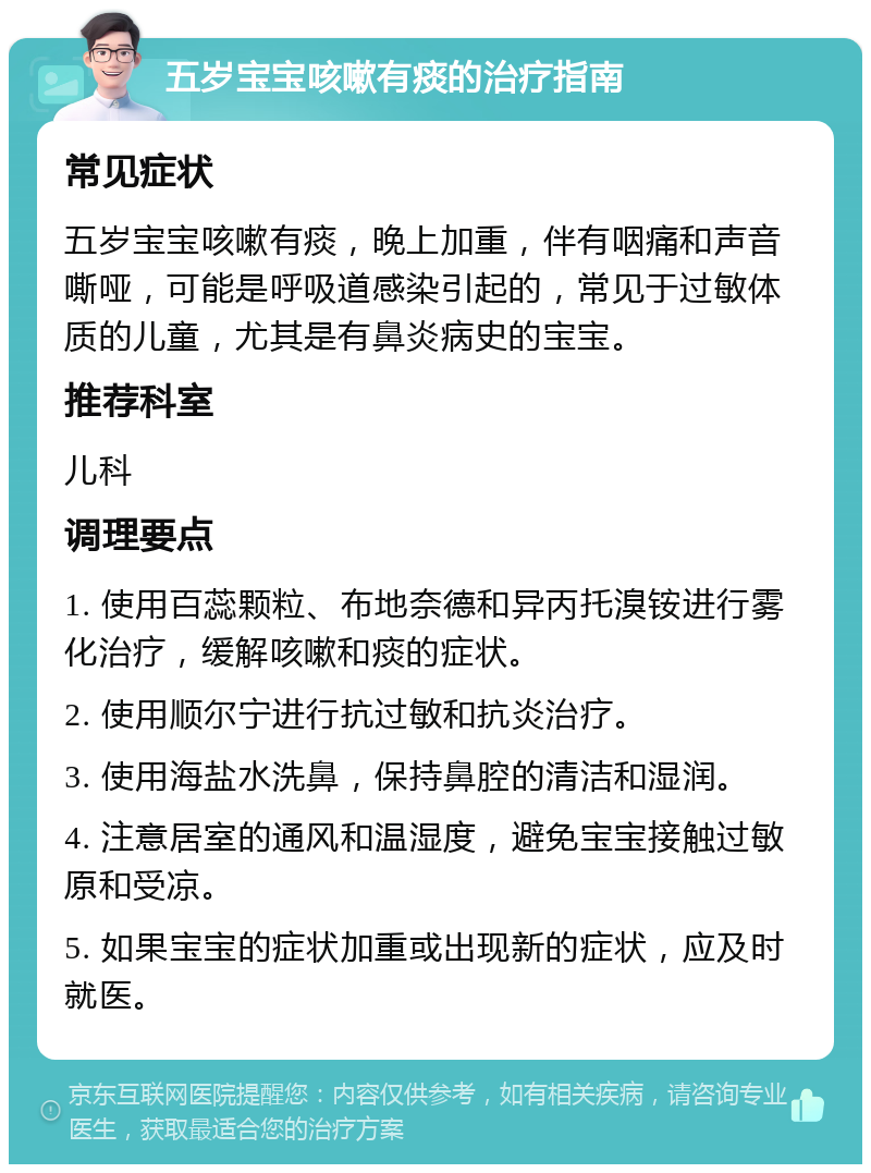 五岁宝宝咳嗽有痰的治疗指南 常见症状 五岁宝宝咳嗽有痰，晚上加重，伴有咽痛和声音嘶哑，可能是呼吸道感染引起的，常见于过敏体质的儿童，尤其是有鼻炎病史的宝宝。 推荐科室 儿科 调理要点 1. 使用百蕊颗粒、布地奈德和异丙托溴铵进行雾化治疗，缓解咳嗽和痰的症状。 2. 使用顺尔宁进行抗过敏和抗炎治疗。 3. 使用海盐水洗鼻，保持鼻腔的清洁和湿润。 4. 注意居室的通风和温湿度，避免宝宝接触过敏原和受凉。 5. 如果宝宝的症状加重或出现新的症状，应及时就医。