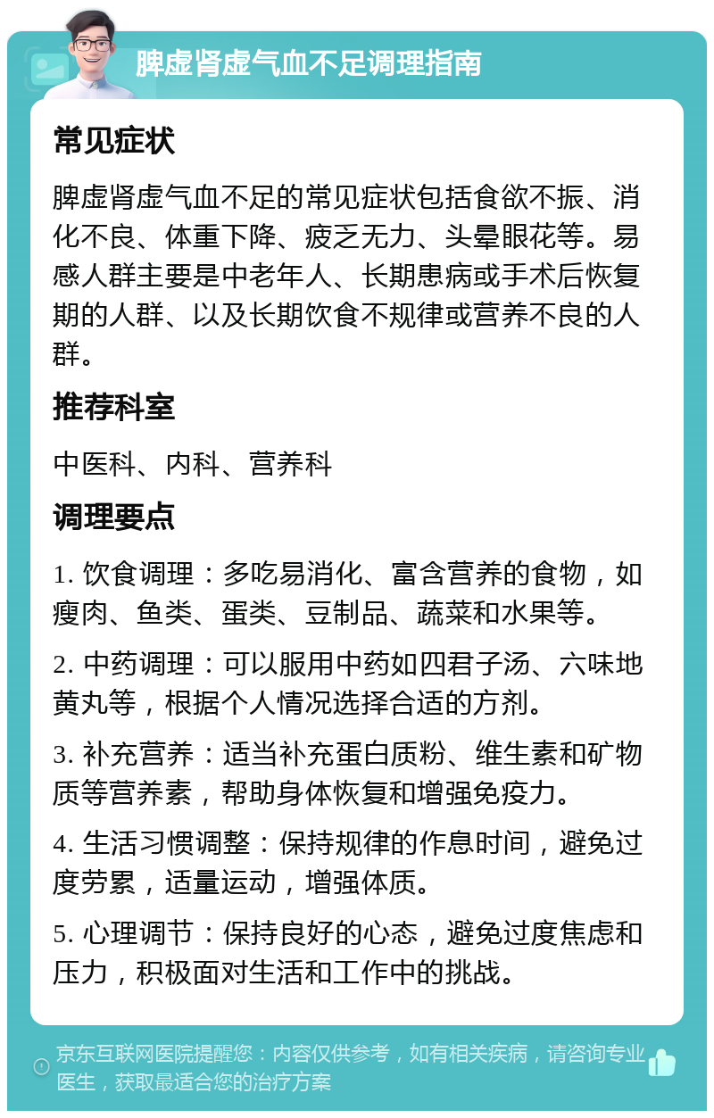 脾虚肾虚气血不足调理指南 常见症状 脾虚肾虚气血不足的常见症状包括食欲不振、消化不良、体重下降、疲乏无力、头晕眼花等。易感人群主要是中老年人、长期患病或手术后恢复期的人群、以及长期饮食不规律或营养不良的人群。 推荐科室 中医科、内科、营养科 调理要点 1. 饮食调理：多吃易消化、富含营养的食物，如瘦肉、鱼类、蛋类、豆制品、蔬菜和水果等。 2. 中药调理：可以服用中药如四君子汤、六味地黄丸等，根据个人情况选择合适的方剂。 3. 补充营养：适当补充蛋白质粉、维生素和矿物质等营养素，帮助身体恢复和增强免疫力。 4. 生活习惯调整：保持规律的作息时间，避免过度劳累，适量运动，增强体质。 5. 心理调节：保持良好的心态，避免过度焦虑和压力，积极面对生活和工作中的挑战。