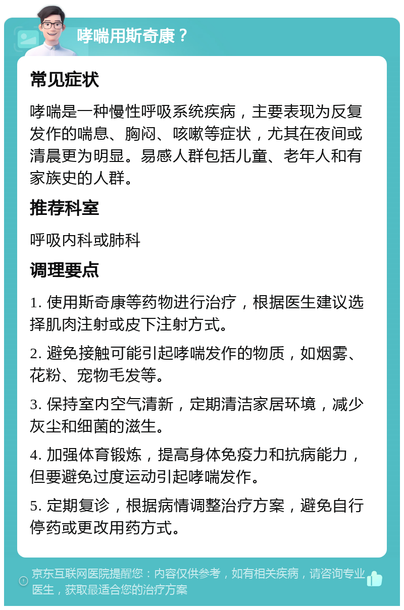 哮喘用斯奇康？ 常见症状 哮喘是一种慢性呼吸系统疾病，主要表现为反复发作的喘息、胸闷、咳嗽等症状，尤其在夜间或清晨更为明显。易感人群包括儿童、老年人和有家族史的人群。 推荐科室 呼吸内科或肺科 调理要点 1. 使用斯奇康等药物进行治疗，根据医生建议选择肌肉注射或皮下注射方式。 2. 避免接触可能引起哮喘发作的物质，如烟雾、花粉、宠物毛发等。 3. 保持室内空气清新，定期清洁家居环境，减少灰尘和细菌的滋生。 4. 加强体育锻炼，提高身体免疫力和抗病能力，但要避免过度运动引起哮喘发作。 5. 定期复诊，根据病情调整治疗方案，避免自行停药或更改用药方式。