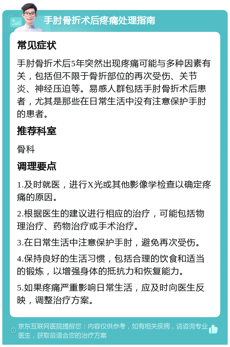 手肘骨折术后疼痛处理指南 常见症状 手肘骨折术后5年突然出现疼痛可能与多种因素有关，包括但不限于骨折部位的再次受伤、关节炎、神经压迫等。易感人群包括手肘骨折术后患者，尤其是那些在日常生活中没有注意保护手肘的患者。 推荐科室 骨科 调理要点 1.及时就医，进行X光或其他影像学检查以确定疼痛的原因。 2.根据医生的建议进行相应的治疗，可能包括物理治疗、药物治疗或手术治疗。 3.在日常生活中注意保护手肘，避免再次受伤。 4.保持良好的生活习惯，包括合理的饮食和适当的锻炼，以增强身体的抵抗力和恢复能力。 5.如果疼痛严重影响日常生活，应及时向医生反映，调整治疗方案。