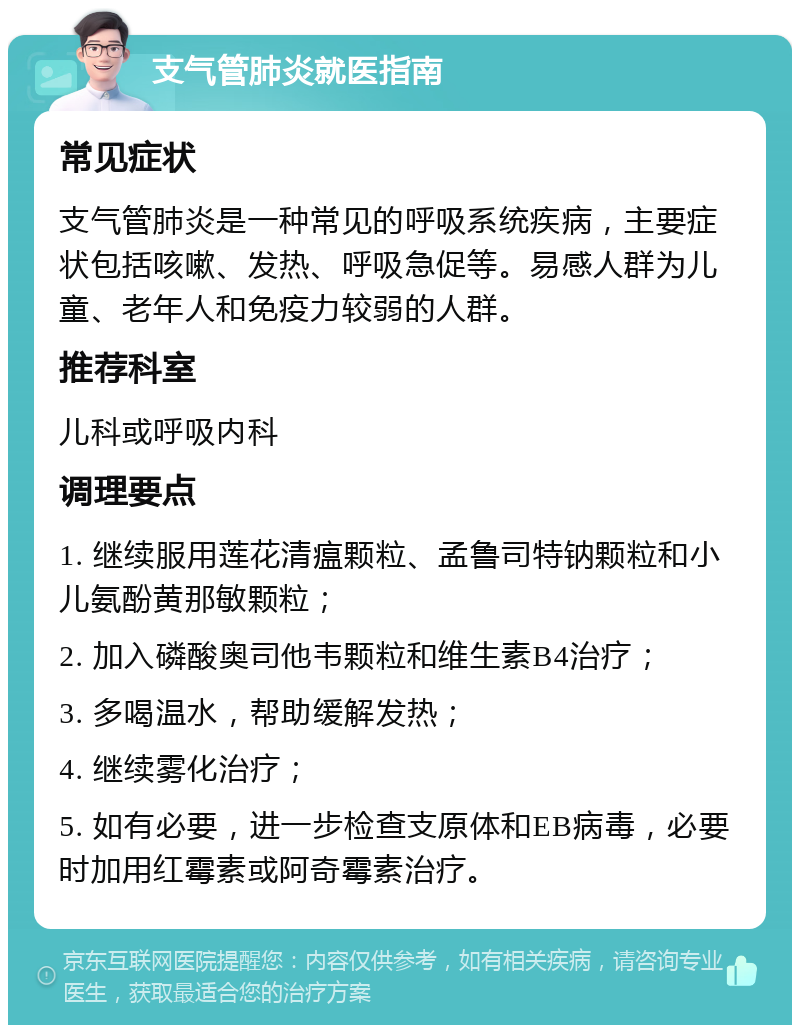 支气管肺炎就医指南 常见症状 支气管肺炎是一种常见的呼吸系统疾病，主要症状包括咳嗽、发热、呼吸急促等。易感人群为儿童、老年人和免疫力较弱的人群。 推荐科室 儿科或呼吸内科 调理要点 1. 继续服用莲花清瘟颗粒、孟鲁司特钠颗粒和小儿氨酚黄那敏颗粒； 2. 加入磷酸奥司他韦颗粒和维生素B4治疗； 3. 多喝温水，帮助缓解发热； 4. 继续雾化治疗； 5. 如有必要，进一步检查支原体和EB病毒，必要时加用红霉素或阿奇霉素治疗。