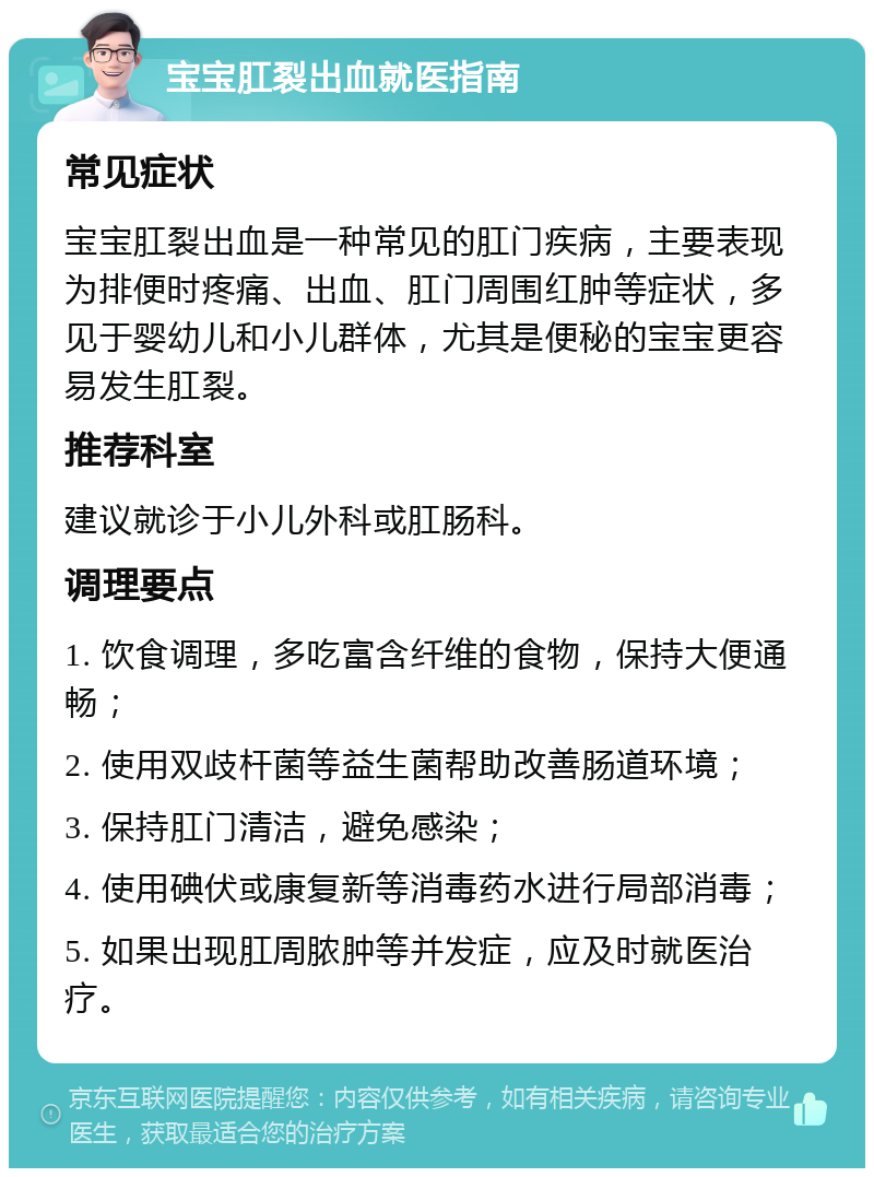 宝宝肛裂出血就医指南 常见症状 宝宝肛裂出血是一种常见的肛门疾病，主要表现为排便时疼痛、出血、肛门周围红肿等症状，多见于婴幼儿和小儿群体，尤其是便秘的宝宝更容易发生肛裂。 推荐科室 建议就诊于小儿外科或肛肠科。 调理要点 1. 饮食调理，多吃富含纤维的食物，保持大便通畅； 2. 使用双歧杆菌等益生菌帮助改善肠道环境； 3. 保持肛门清洁，避免感染； 4. 使用碘伏或康复新等消毒药水进行局部消毒； 5. 如果出现肛周脓肿等并发症，应及时就医治疗。