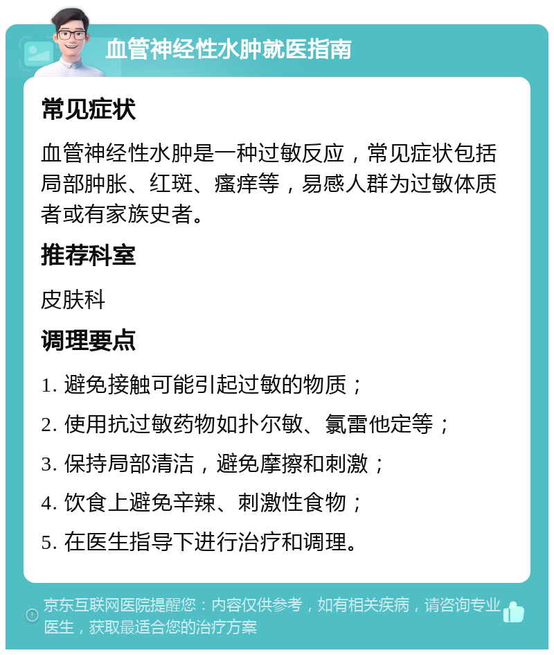 血管神经性水肿就医指南 常见症状 血管神经性水肿是一种过敏反应，常见症状包括局部肿胀、红斑、瘙痒等，易感人群为过敏体质者或有家族史者。 推荐科室 皮肤科 调理要点 1. 避免接触可能引起过敏的物质； 2. 使用抗过敏药物如扑尔敏、氯雷他定等； 3. 保持局部清洁，避免摩擦和刺激； 4. 饮食上避免辛辣、刺激性食物； 5. 在医生指导下进行治疗和调理。