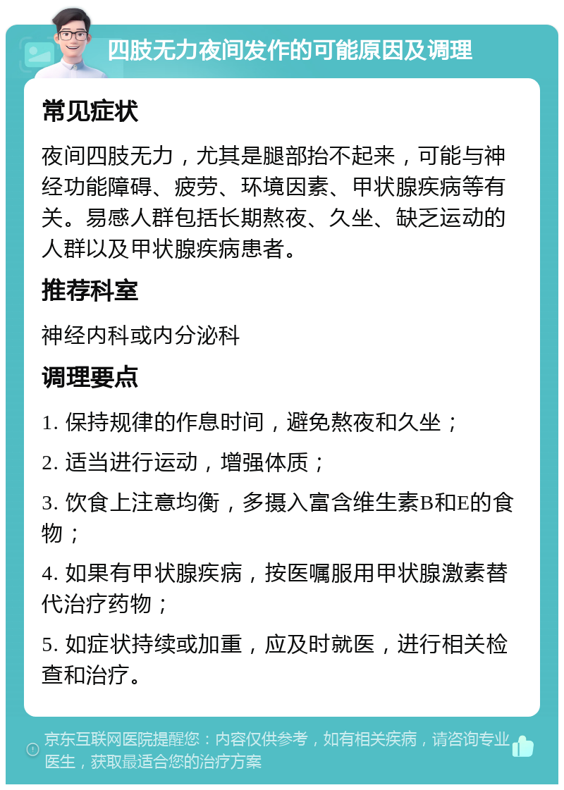 四肢无力夜间发作的可能原因及调理 常见症状 夜间四肢无力，尤其是腿部抬不起来，可能与神经功能障碍、疲劳、环境因素、甲状腺疾病等有关。易感人群包括长期熬夜、久坐、缺乏运动的人群以及甲状腺疾病患者。 推荐科室 神经内科或内分泌科 调理要点 1. 保持规律的作息时间，避免熬夜和久坐； 2. 适当进行运动，增强体质； 3. 饮食上注意均衡，多摄入富含维生素B和E的食物； 4. 如果有甲状腺疾病，按医嘱服用甲状腺激素替代治疗药物； 5. 如症状持续或加重，应及时就医，进行相关检查和治疗。