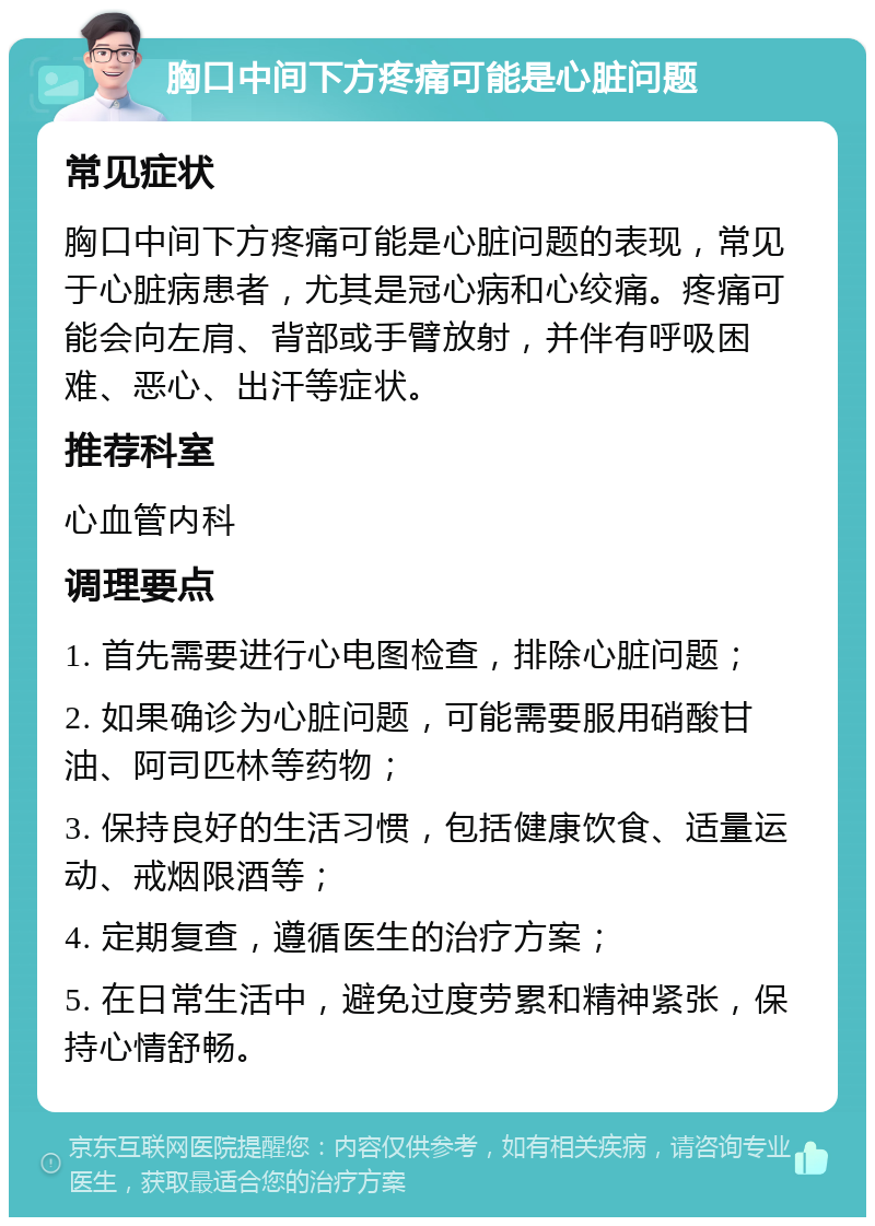 胸口中间下方疼痛可能是心脏问题 常见症状 胸口中间下方疼痛可能是心脏问题的表现，常见于心脏病患者，尤其是冠心病和心绞痛。疼痛可能会向左肩、背部或手臂放射，并伴有呼吸困难、恶心、出汗等症状。 推荐科室 心血管内科 调理要点 1. 首先需要进行心电图检查，排除心脏问题； 2. 如果确诊为心脏问题，可能需要服用硝酸甘油、阿司匹林等药物； 3. 保持良好的生活习惯，包括健康饮食、适量运动、戒烟限酒等； 4. 定期复查，遵循医生的治疗方案； 5. 在日常生活中，避免过度劳累和精神紧张，保持心情舒畅。