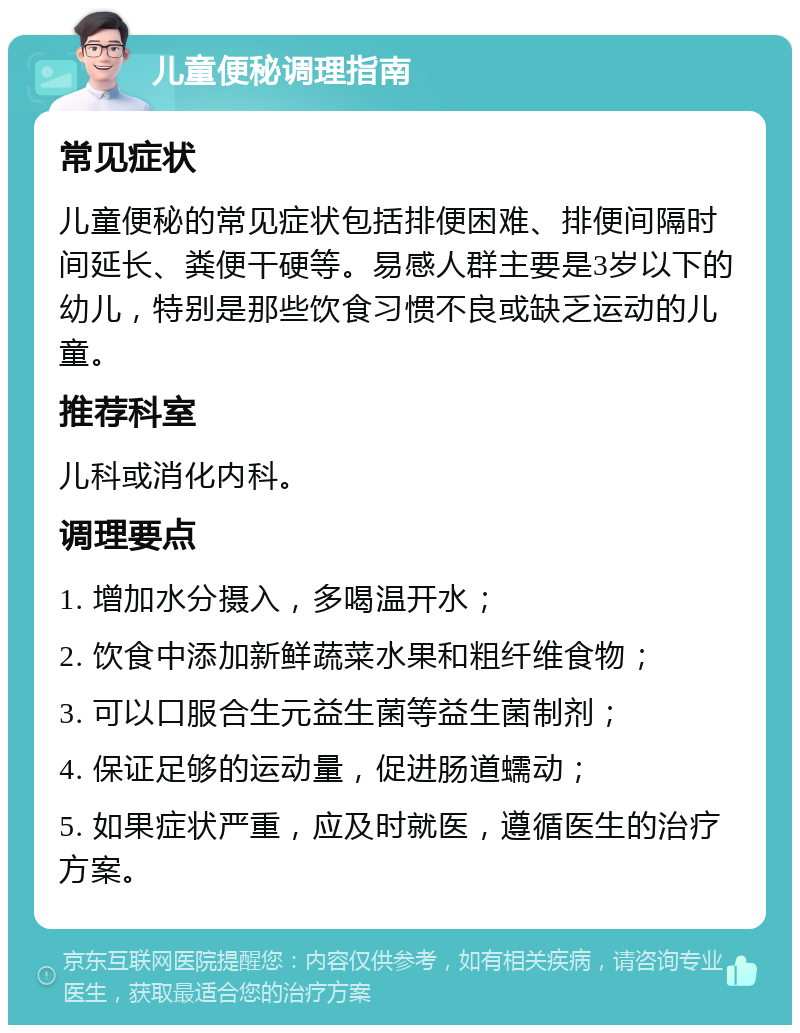 儿童便秘调理指南 常见症状 儿童便秘的常见症状包括排便困难、排便间隔时间延长、粪便干硬等。易感人群主要是3岁以下的幼儿，特别是那些饮食习惯不良或缺乏运动的儿童。 推荐科室 儿科或消化内科。 调理要点 1. 增加水分摄入，多喝温开水； 2. 饮食中添加新鲜蔬菜水果和粗纤维食物； 3. 可以口服合生元益生菌等益生菌制剂； 4. 保证足够的运动量，促进肠道蠕动； 5. 如果症状严重，应及时就医，遵循医生的治疗方案。