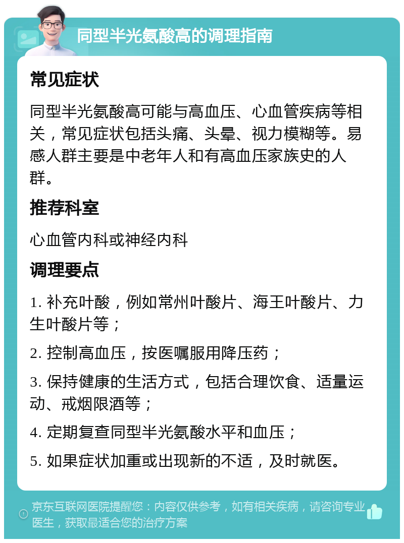 同型半光氨酸高的调理指南 常见症状 同型半光氨酸高可能与高血压、心血管疾病等相关，常见症状包括头痛、头晕、视力模糊等。易感人群主要是中老年人和有高血压家族史的人群。 推荐科室 心血管内科或神经内科 调理要点 1. 补充叶酸，例如常州叶酸片、海王叶酸片、力生叶酸片等； 2. 控制高血压，按医嘱服用降压药； 3. 保持健康的生活方式，包括合理饮食、适量运动、戒烟限酒等； 4. 定期复查同型半光氨酸水平和血压； 5. 如果症状加重或出现新的不适，及时就医。