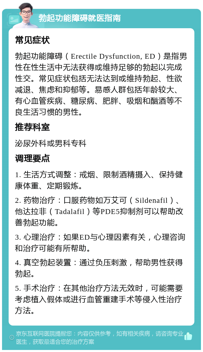 勃起功能障碍就医指南 常见症状 勃起功能障碍（Erectile Dysfunction, ED）是指男性在性生活中无法获得或维持足够的勃起以完成性交。常见症状包括无法达到或维持勃起、性欲减退、焦虑和抑郁等。易感人群包括年龄较大、有心血管疾病、糖尿病、肥胖、吸烟和酗酒等不良生活习惯的男性。 推荐科室 泌尿外科或男科专科 调理要点 1. 生活方式调整：戒烟、限制酒精摄入、保持健康体重、定期锻炼。 2. 药物治疗：口服药物如万艾可（Sildenafil）、他达拉非（Tadalafil）等PDE5抑制剂可以帮助改善勃起功能。 3. 心理治疗：如果ED与心理因素有关，心理咨询和治疗可能有所帮助。 4. 真空勃起装置：通过负压刺激，帮助男性获得勃起。 5. 手术治疗：在其他治疗方法无效时，可能需要考虑植入假体或进行血管重建手术等侵入性治疗方法。