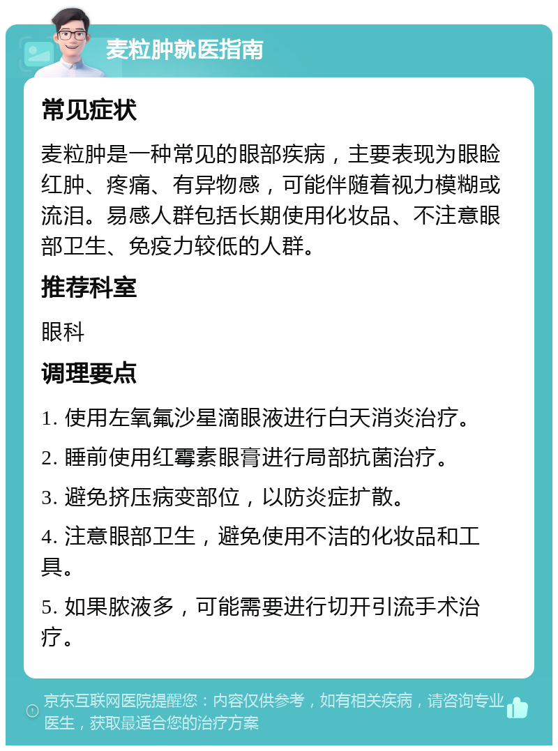 麦粒肿就医指南 常见症状 麦粒肿是一种常见的眼部疾病，主要表现为眼睑红肿、疼痛、有异物感，可能伴随着视力模糊或流泪。易感人群包括长期使用化妆品、不注意眼部卫生、免疫力较低的人群。 推荐科室 眼科 调理要点 1. 使用左氧氟沙星滴眼液进行白天消炎治疗。 2. 睡前使用红霉素眼膏进行局部抗菌治疗。 3. 避免挤压病变部位，以防炎症扩散。 4. 注意眼部卫生，避免使用不洁的化妆品和工具。 5. 如果脓液多，可能需要进行切开引流手术治疗。