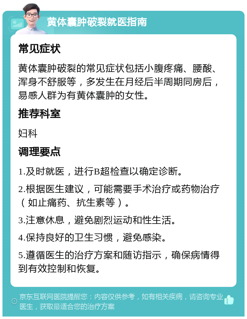 黄体囊肿破裂就医指南 常见症状 黄体囊肿破裂的常见症状包括小腹疼痛、腰酸、浑身不舒服等，多发生在月经后半周期同房后，易感人群为有黄体囊肿的女性。 推荐科室 妇科 调理要点 1.及时就医，进行B超检查以确定诊断。 2.根据医生建议，可能需要手术治疗或药物治疗（如止痛药、抗生素等）。 3.注意休息，避免剧烈运动和性生活。 4.保持良好的卫生习惯，避免感染。 5.遵循医生的治疗方案和随访指示，确保病情得到有效控制和恢复。