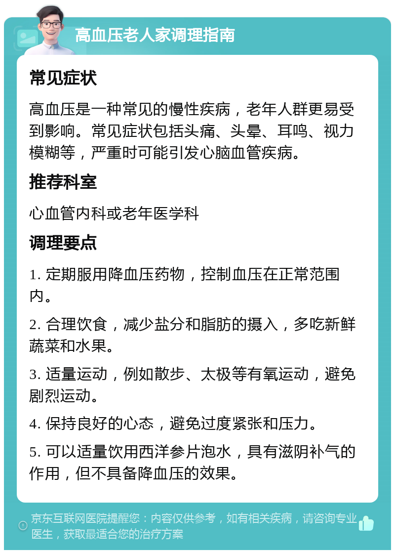 高血压老人家调理指南 常见症状 高血压是一种常见的慢性疾病，老年人群更易受到影响。常见症状包括头痛、头晕、耳鸣、视力模糊等，严重时可能引发心脑血管疾病。 推荐科室 心血管内科或老年医学科 调理要点 1. 定期服用降血压药物，控制血压在正常范围内。 2. 合理饮食，减少盐分和脂肪的摄入，多吃新鲜蔬菜和水果。 3. 适量运动，例如散步、太极等有氧运动，避免剧烈运动。 4. 保持良好的心态，避免过度紧张和压力。 5. 可以适量饮用西洋参片泡水，具有滋阴补气的作用，但不具备降血压的效果。