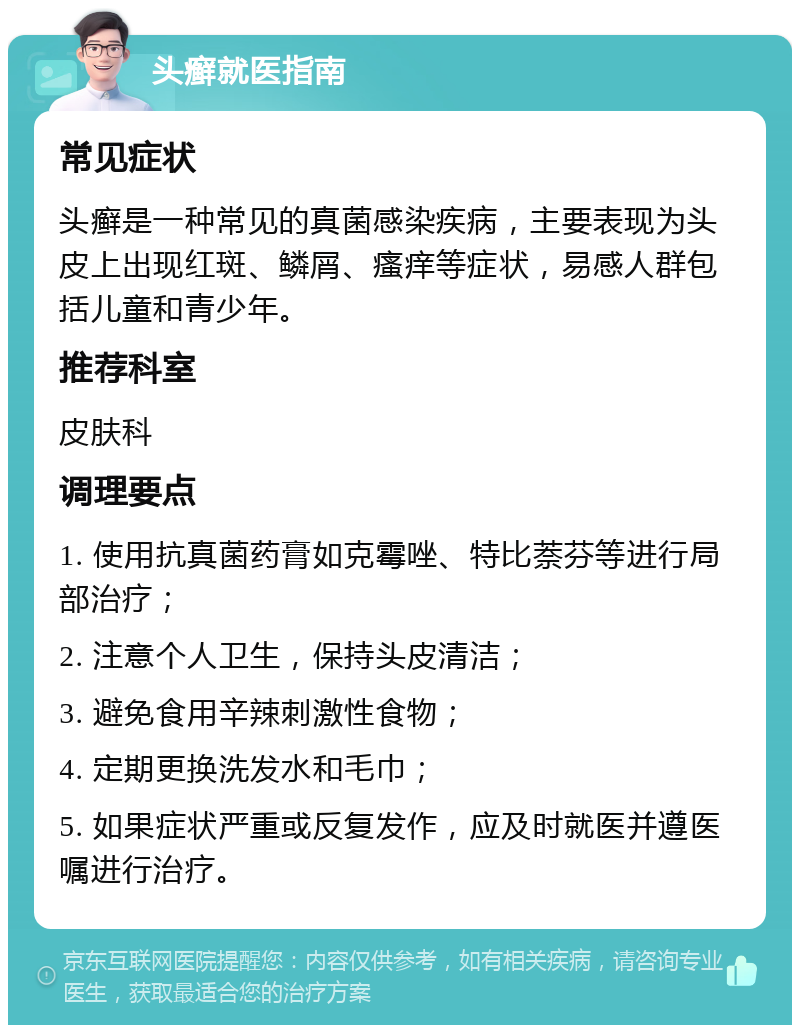 头癣就医指南 常见症状 头癣是一种常见的真菌感染疾病，主要表现为头皮上出现红斑、鳞屑、瘙痒等症状，易感人群包括儿童和青少年。 推荐科室 皮肤科 调理要点 1. 使用抗真菌药膏如克霉唑、特比萘芬等进行局部治疗； 2. 注意个人卫生，保持头皮清洁； 3. 避免食用辛辣刺激性食物； 4. 定期更换洗发水和毛巾； 5. 如果症状严重或反复发作，应及时就医并遵医嘱进行治疗。