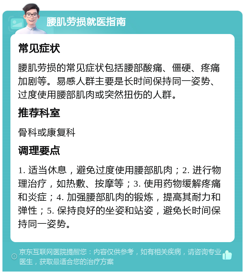 腰肌劳损就医指南 常见症状 腰肌劳损的常见症状包括腰部酸痛、僵硬、疼痛加剧等。易感人群主要是长时间保持同一姿势、过度使用腰部肌肉或突然扭伤的人群。 推荐科室 骨科或康复科 调理要点 1. 适当休息，避免过度使用腰部肌肉；2. 进行物理治疗，如热敷、按摩等；3. 使用药物缓解疼痛和炎症；4. 加强腰部肌肉的锻炼，提高其耐力和弹性；5. 保持良好的坐姿和站姿，避免长时间保持同一姿势。