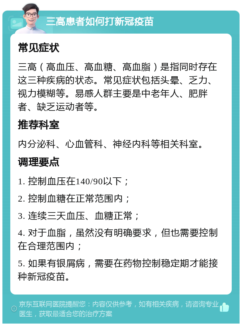 三高患者如何打新冠疫苗 常见症状 三高（高血压、高血糖、高血脂）是指同时存在这三种疾病的状态。常见症状包括头晕、乏力、视力模糊等。易感人群主要是中老年人、肥胖者、缺乏运动者等。 推荐科室 内分泌科、心血管科、神经内科等相关科室。 调理要点 1. 控制血压在140/90以下； 2. 控制血糖在正常范围内； 3. 连续三天血压、血糖正常； 4. 对于血脂，虽然没有明确要求，但也需要控制在合理范围内； 5. 如果有银屑病，需要在药物控制稳定期才能接种新冠疫苗。