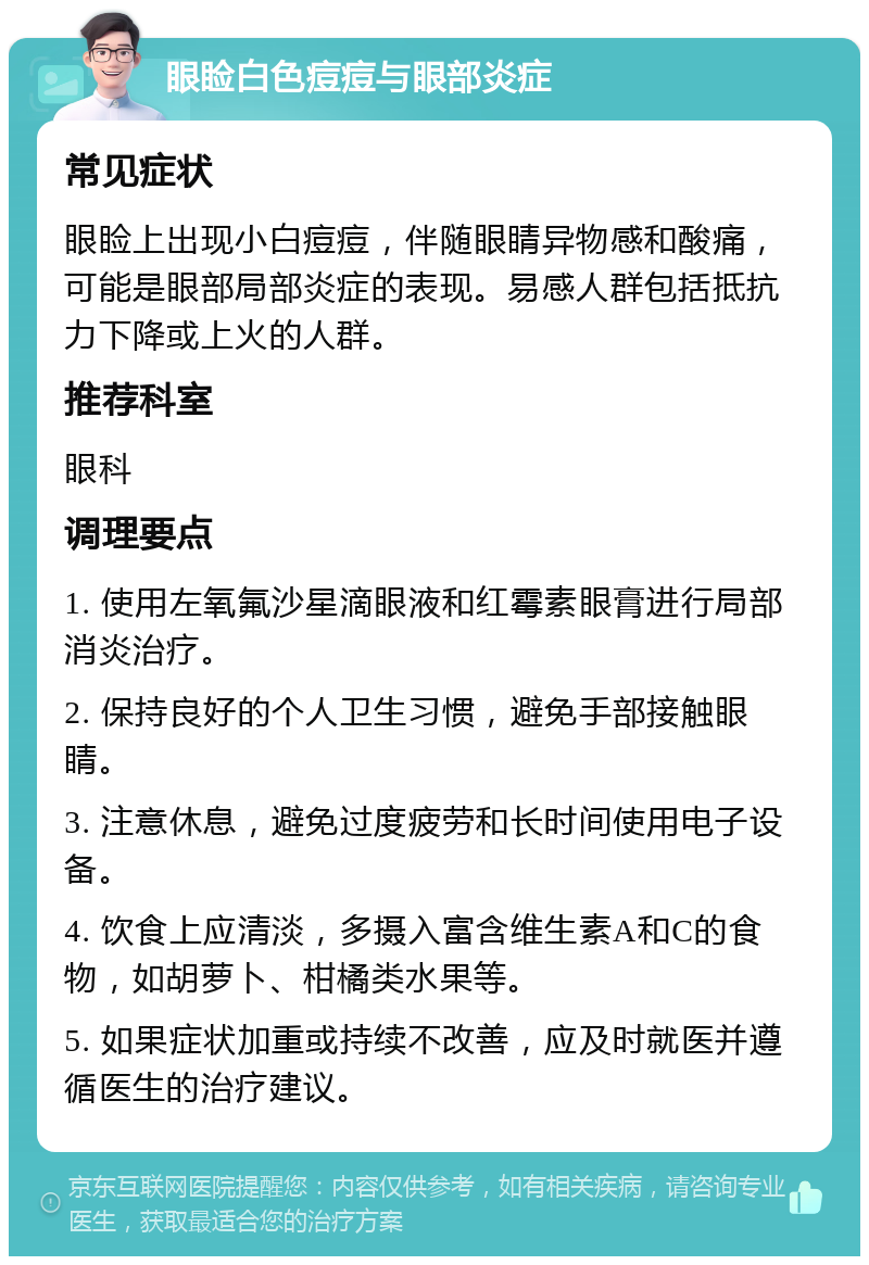 眼睑白色痘痘与眼部炎症 常见症状 眼睑上出现小白痘痘，伴随眼睛异物感和酸痛，可能是眼部局部炎症的表现。易感人群包括抵抗力下降或上火的人群。 推荐科室 眼科 调理要点 1. 使用左氧氟沙星滴眼液和红霉素眼膏进行局部消炎治疗。 2. 保持良好的个人卫生习惯，避免手部接触眼睛。 3. 注意休息，避免过度疲劳和长时间使用电子设备。 4. 饮食上应清淡，多摄入富含维生素A和C的食物，如胡萝卜、柑橘类水果等。 5. 如果症状加重或持续不改善，应及时就医并遵循医生的治疗建议。