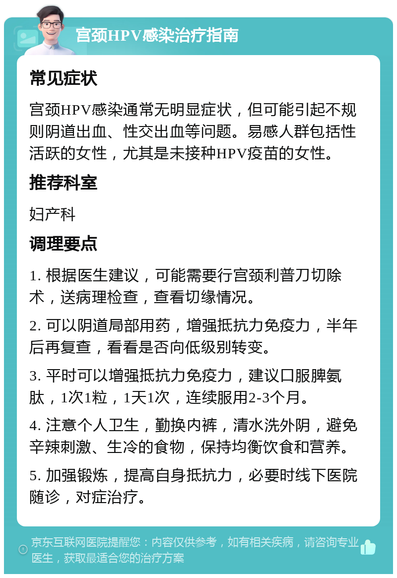 宫颈HPV感染治疗指南 常见症状 宫颈HPV感染通常无明显症状，但可能引起不规则阴道出血、性交出血等问题。易感人群包括性活跃的女性，尤其是未接种HPV疫苗的女性。 推荐科室 妇产科 调理要点 1. 根据医生建议，可能需要行宫颈利普刀切除术，送病理检查，查看切缘情况。 2. 可以阴道局部用药，增强抵抗力免疫力，半年后再复查，看看是否向低级别转变。 3. 平时可以增强抵抗力免疫力，建议口服脾氨肽，1次1粒，1天1次，连续服用2-3个月。 4. 注意个人卫生，勤换内裤，清水洗外阴，避免辛辣刺激、生冷的食物，保持均衡饮食和营养。 5. 加强锻炼，提高自身抵抗力，必要时线下医院随诊，对症治疗。