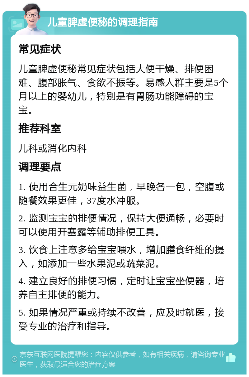 儿童脾虚便秘的调理指南 常见症状 儿童脾虚便秘常见症状包括大便干燥、排便困难、腹部胀气、食欲不振等。易感人群主要是5个月以上的婴幼儿，特别是有胃肠功能障碍的宝宝。 推荐科室 儿科或消化内科 调理要点 1. 使用合生元奶味益生菌，早晚各一包，空腹或随餐效果更佳，37度水冲服。 2. 监测宝宝的排便情况，保持大便通畅，必要时可以使用开塞露等辅助排便工具。 3. 饮食上注意多给宝宝喂水，增加膳食纤维的摄入，如添加一些水果泥或蔬菜泥。 4. 建立良好的排便习惯，定时让宝宝坐便器，培养自主排便的能力。 5. 如果情况严重或持续不改善，应及时就医，接受专业的治疗和指导。