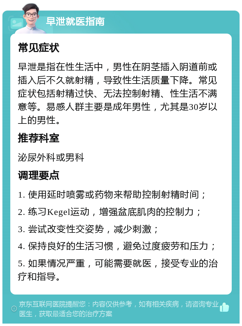 早泄就医指南 常见症状 早泄是指在性生活中，男性在阴茎插入阴道前或插入后不久就射精，导致性生活质量下降。常见症状包括射精过快、无法控制射精、性生活不满意等。易感人群主要是成年男性，尤其是30岁以上的男性。 推荐科室 泌尿外科或男科 调理要点 1. 使用延时喷雾或药物来帮助控制射精时间； 2. 练习Kegel运动，增强盆底肌肉的控制力； 3. 尝试改变性交姿势，减少刺激； 4. 保持良好的生活习惯，避免过度疲劳和压力； 5. 如果情况严重，可能需要就医，接受专业的治疗和指导。