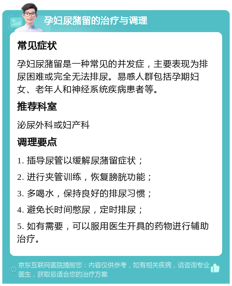 孕妇尿潴留的治疗与调理 常见症状 孕妇尿潴留是一种常见的并发症，主要表现为排尿困难或完全无法排尿。易感人群包括孕期妇女、老年人和神经系统疾病患者等。 推荐科室 泌尿外科或妇产科 调理要点 1. 插导尿管以缓解尿潴留症状； 2. 进行夹管训练，恢复膀胱功能； 3. 多喝水，保持良好的排尿习惯； 4. 避免长时间憋尿，定时排尿； 5. 如有需要，可以服用医生开具的药物进行辅助治疗。