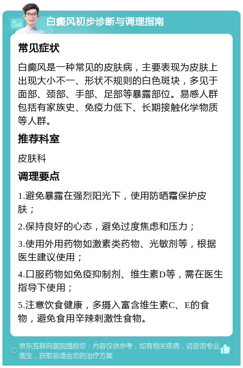 白癜风初步诊断与调理指南 常见症状 白癜风是一种常见的皮肤病，主要表现为皮肤上出现大小不一、形状不规则的白色斑块，多见于面部、颈部、手部、足部等暴露部位。易感人群包括有家族史、免疫力低下、长期接触化学物质等人群。 推荐科室 皮肤科 调理要点 1.避免暴露在强烈阳光下，使用防晒霜保护皮肤； 2.保持良好的心态，避免过度焦虑和压力； 3.使用外用药物如激素类药物、光敏剂等，根据医生建议使用； 4.口服药物如免疫抑制剂、维生素D等，需在医生指导下使用； 5.注意饮食健康，多摄入富含维生素C、E的食物，避免食用辛辣刺激性食物。