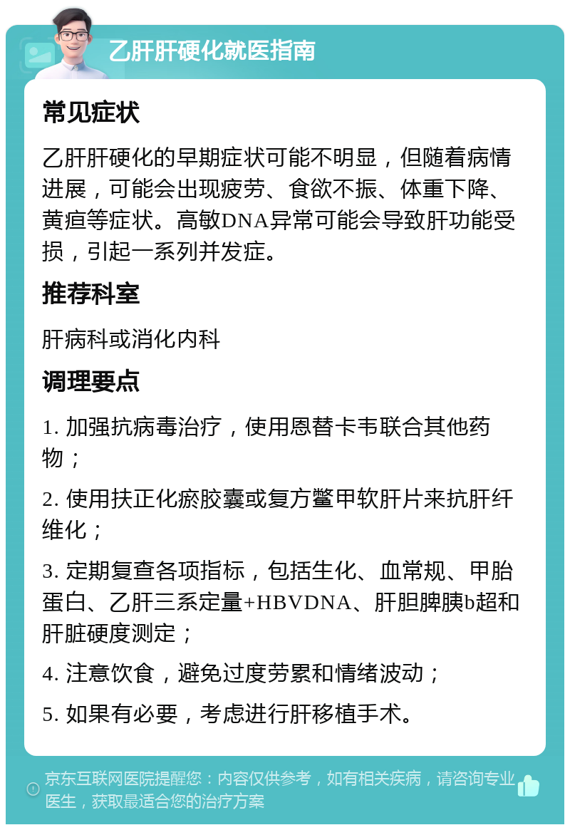 乙肝肝硬化就医指南 常见症状 乙肝肝硬化的早期症状可能不明显，但随着病情进展，可能会出现疲劳、食欲不振、体重下降、黄疸等症状。高敏DNA异常可能会导致肝功能受损，引起一系列并发症。 推荐科室 肝病科或消化内科 调理要点 1. 加强抗病毒治疗，使用恩替卡韦联合其他药物； 2. 使用扶正化瘀胶囊或复方鳖甲软肝片来抗肝纤维化； 3. 定期复查各项指标，包括生化、血常规、甲胎蛋白、乙肝三系定量+HBVDNA、肝胆脾胰b超和肝脏硬度测定； 4. 注意饮食，避免过度劳累和情绪波动； 5. 如果有必要，考虑进行肝移植手术。