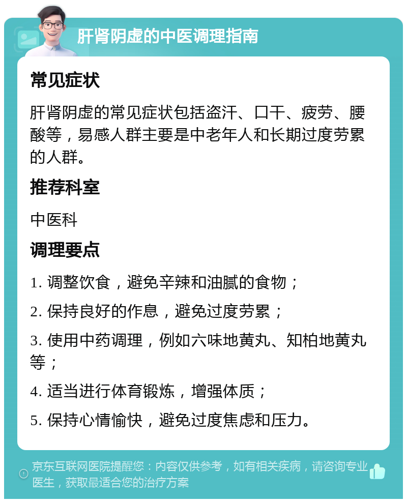 肝肾阴虚的中医调理指南 常见症状 肝肾阴虚的常见症状包括盗汗、口干、疲劳、腰酸等，易感人群主要是中老年人和长期过度劳累的人群。 推荐科室 中医科 调理要点 1. 调整饮食，避免辛辣和油腻的食物； 2. 保持良好的作息，避免过度劳累； 3. 使用中药调理，例如六味地黄丸、知柏地黄丸等； 4. 适当进行体育锻炼，增强体质； 5. 保持心情愉快，避免过度焦虑和压力。