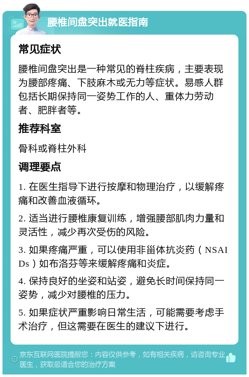 腰椎间盘突出就医指南 常见症状 腰椎间盘突出是一种常见的脊柱疾病，主要表现为腰部疼痛、下肢麻木或无力等症状。易感人群包括长期保持同一姿势工作的人、重体力劳动者、肥胖者等。 推荐科室 骨科或脊柱外科 调理要点 1. 在医生指导下进行按摩和物理治疗，以缓解疼痛和改善血液循环。 2. 适当进行腰椎康复训练，增强腰部肌肉力量和灵活性，减少再次受伤的风险。 3. 如果疼痛严重，可以使用非甾体抗炎药（NSAIDs）如布洛芬等来缓解疼痛和炎症。 4. 保持良好的坐姿和站姿，避免长时间保持同一姿势，减少对腰椎的压力。 5. 如果症状严重影响日常生活，可能需要考虑手术治疗，但这需要在医生的建议下进行。