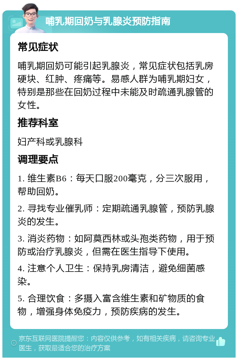 哺乳期回奶与乳腺炎预防指南 常见症状 哺乳期回奶可能引起乳腺炎，常见症状包括乳房硬块、红肿、疼痛等。易感人群为哺乳期妇女，特别是那些在回奶过程中未能及时疏通乳腺管的女性。 推荐科室 妇产科或乳腺科 调理要点 1. 维生素B6：每天口服200毫克，分三次服用，帮助回奶。 2. 寻找专业催乳师：定期疏通乳腺管，预防乳腺炎的发生。 3. 消炎药物：如阿莫西林或头孢类药物，用于预防或治疗乳腺炎，但需在医生指导下使用。 4. 注意个人卫生：保持乳房清洁，避免细菌感染。 5. 合理饮食：多摄入富含维生素和矿物质的食物，增强身体免疫力，预防疾病的发生。