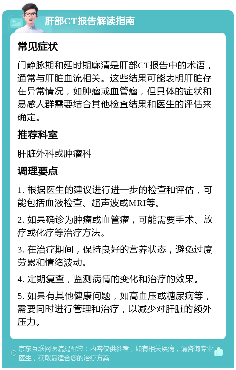 肝部CT报告解读指南 常见症状 门静脉期和延时期廓清是肝部CT报告中的术语，通常与肝脏血流相关。这些结果可能表明肝脏存在异常情况，如肿瘤或血管瘤，但具体的症状和易感人群需要结合其他检查结果和医生的评估来确定。 推荐科室 肝脏外科或肿瘤科 调理要点 1. 根据医生的建议进行进一步的检查和评估，可能包括血液检查、超声波或MRI等。 2. 如果确诊为肿瘤或血管瘤，可能需要手术、放疗或化疗等治疗方法。 3. 在治疗期间，保持良好的营养状态，避免过度劳累和情绪波动。 4. 定期复查，监测病情的变化和治疗的效果。 5. 如果有其他健康问题，如高血压或糖尿病等，需要同时进行管理和治疗，以减少对肝脏的额外压力。