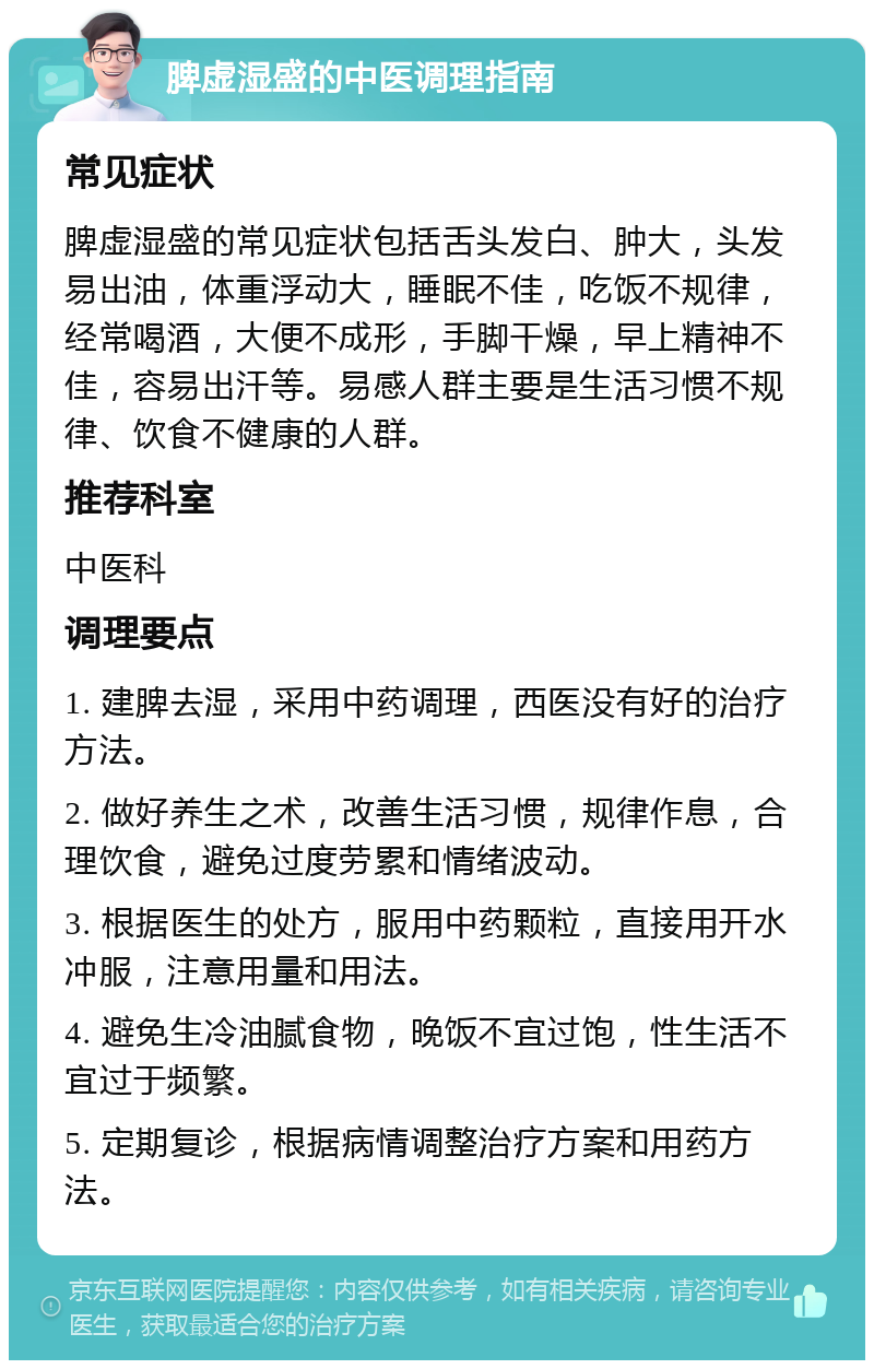 脾虚湿盛的中医调理指南 常见症状 脾虚湿盛的常见症状包括舌头发白、肿大，头发易出油，体重浮动大，睡眠不佳，吃饭不规律，经常喝酒，大便不成形，手脚干燥，早上精神不佳，容易出汗等。易感人群主要是生活习惯不规律、饮食不健康的人群。 推荐科室 中医科 调理要点 1. 建脾去湿，采用中药调理，西医没有好的治疗方法。 2. 做好养生之术，改善生活习惯，规律作息，合理饮食，避免过度劳累和情绪波动。 3. 根据医生的处方，服用中药颗粒，直接用开水冲服，注意用量和用法。 4. 避免生冷油腻食物，晚饭不宜过饱，性生活不宜过于频繁。 5. 定期复诊，根据病情调整治疗方案和用药方法。